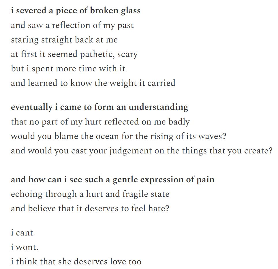 i severed a piece of broken glass
and saw a reflection of my past
staring straight back at me
at first it seemed pathetic, scary
but i spent more time with it
and learned to know the weight it carried

eventually i came to form an understanding
that no part of my hurt reflected on me badly
would you blame the ocean for the rising of its waves?
and would you cast your judgement on the things that you create?

and how can i see such a gentle expression of pain
echoing through a hurt and fragile state
and believe that it deserves to feel hate?

i cant
i wont.
i think that she deserves love too