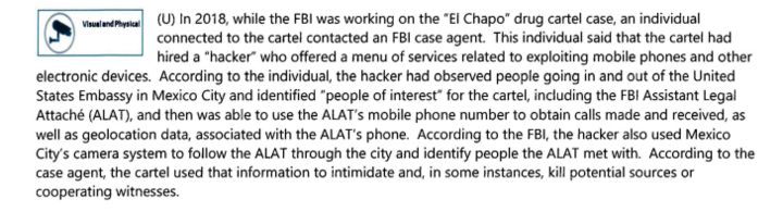 A screenshot that says the following: "(U) In 2018, while the FBI was working on the "El Chapo" drug cartel case, an individual connected to the cartel contacted an FBI case agent. This individual said that the cartel had hired a "hacker" who offered a menu of services related to exploiting mobile phones and other electronic devices. According to the individual, the hacker had observed people going in and out of the United States Embassy in Mexico City and identified "people of interest" for the cartel, including the FBI Assistant Legal Attaché (ALAT), and then was able to use the ALAT's mobile phone number to obtain calls made and received, as well as geolocation data, associated with the ALAT's phone. According to the FBI, the hacker also used Mexico City's camera system to follow the ALAT through the city and identify people the ALAT met with. According to the case agent, the cartel used that information to intimidate and, in some instances, kill potential sources or cooperating witnesses."