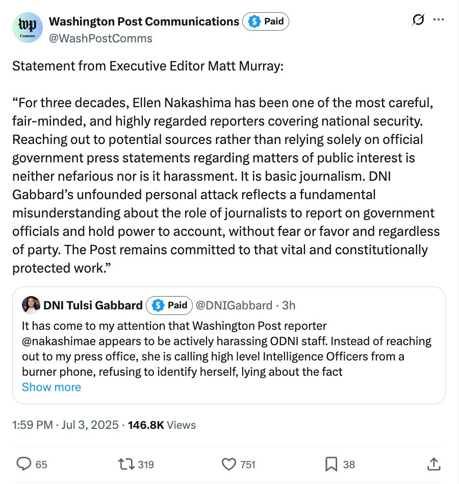 Statement from Executive Editor Matt Murray: "For three decades, Ellen Nakashima has been one of the most careful, fair-minded, and highly regarded reporters covering national security. Reaching out to potential sources rather than relying solely on official government press statements regarding matters of public interest is neither nefarious nor is it harassment. It is basic journalism. DNI Gabbard's unfounded personal attack reflects a fundamental misunderstanding about the role of journalists to report on government officials and hold power to account, without fear or favor and regardless of party. The Post remains committed to that vital and constitutionally protected work."