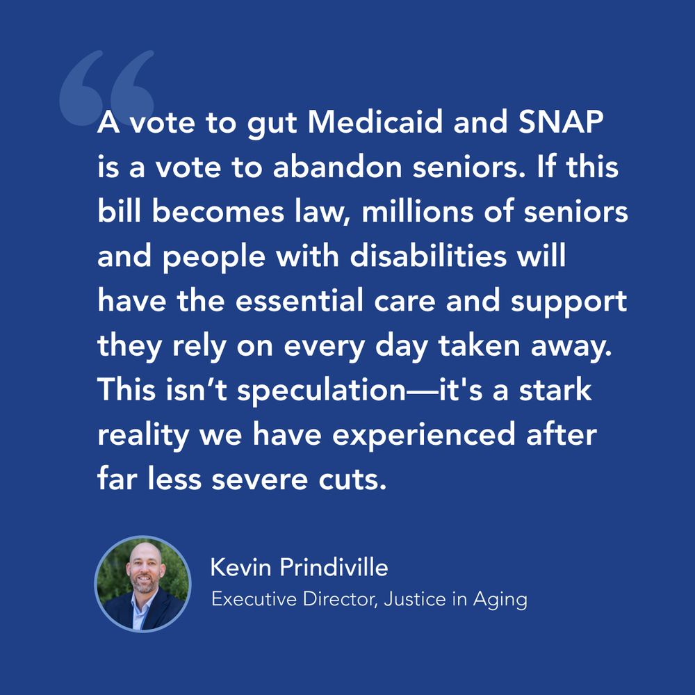 Quote graphic: "A vote to gut Medicaid and SNAP is a vote to abandon seniors. If this bill becomes law, millions of seniors and people with disabilities will have the essential care and support they rely on every day taken away. This isn't speculation-it's a stark reality we have experienced after far less severe cuts." —Kevin Prindiville Executive Director, Justice in Aging