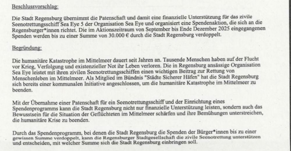 Das Bild zeigt einen Auszug aus einem offiziellen Dokument mit dem Titel „Beschlussvorschlag“ und dem Unterpunkt „Begründung“.

Im Beschlussvorschlag heißt es:
Die Stadt Regensburg übernimmt die Patenschaft für das zivile Seenotrettungsschiff Sea-Eye 5 und organisiert eine Spendenaktion, die sich an die Regensburger Bevölkerung richtet.
Spenden, die im Zeitraum von September bis Ende Dezember 2025 eingehen, sollen bis zu einer Höhe von 30.000 Euro durch die Stadt Regensburg verdoppelt werden.

Im Abschnitt Begründung wird auf die anhaltende humanitäre Katastrophe im Mittelmeer hingewiesen:
Tausende Menschen seien auf der Flucht vor Krieg, Verfolgung und existenzieller Not gestorben. Die in Regensburg ansässige Organisation Sea-Eye leiste mit ihren zivilen Rettungsschiffen einen wichtigen Beitrag zur Rettung von Menschenleben.

Die Stadt Regensburg sei Teil des Bündnisses „Städte Sicherer Häfen“ und habe sich somit bereits zur Unterstützung verpflichtet. Die Patenschaft soll sowohl die finanzielle Hilfe als auch das öffentliche Bewusstsein für die Situation Geflüchteter stärken.

Im letzten Absatz heißt es, dass durch das Verdopplungsprogramm auch ein deutliches Signal aus der Stadtgesellschaft gesetzt werde – darüber, in welcher Höhe sich Regensburg an der Unterstützung beteiligen soll.