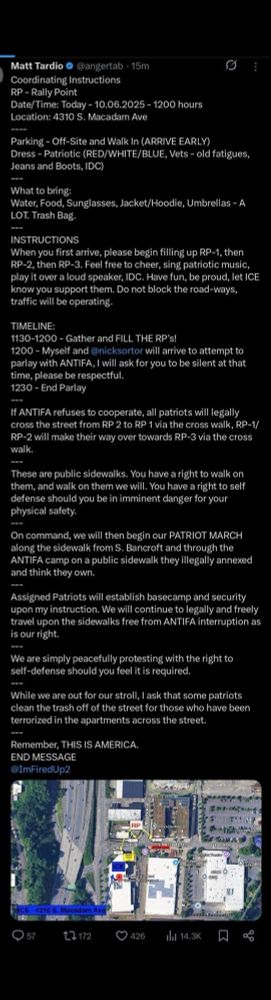 Matt Tardio • @angertab • 15m
Coordinating Instructions
RP - Rally Point
Date/Time: Today - 10.06.2025 - 1200 hours
Location: 4310 S. Macadam Ave
Parking - Off-Site and Walk In (ARRIVE EARLY)
Dress - Patriotic (RED/WHITE/BLUE, Vets - old fatigues, Jeans and Boots, IDC)
-=-
What to bring:
Water, Food, Sunglasses, Jacket/Hoodie, Umbrellas - A LOT. Trash Bag.
INSTRUCTIONS
When you first arrive, please begin filling up RP-1, then RP-2, then RP-3. Feel free to cheer, sing patriotic music, play it over a loud speaker, IDC. Have fun, be proud, let ICE know you support them. Do not block the road-ways, traffic will be operating.
TIMELINE:
1130-1200 - Gather and FILL THE RP's!
1200 - Myself and @nicksortor will arrive to attempt to parlay with ANTIFA, I will ask for you to be silent at that time, please be respectful.
1230 - End Parlay
If ANTIFA refuses to cooperate, all patriots will legally cross the street from RP 2 to RP 1 via the cross walk, RP-1/ RP-2 will make their way over towards RP-3 via the cross walk.
These are public sidewalks. You have a right to walk on them, and walk on them we will. You have a right to self defense should you be in imminent danger for your physical safety.
On command, we will then begin our PATRIOT MARCH along the sidewalk from S. Bancroft and through the ANTIFA camp on a public sidewalk they illegally annexed and think they own.
Assigned Patriots will establish basecamp and security upon my instruction. We will continue to legally and freely travel upon the sidewalks free from ANTIFA interruption as is our right.
We are simply peacefully protesting with the right to self-defense should you feel it is required.
While we are out for our stroll, I ask that some patriots clean the trash off of the street for those who have been terrorized in the apartments across the street.
Remember, THIS IS AMERICA.
END MESSAGE
@ImFiredUp2