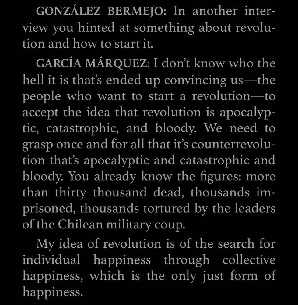 GARCÍA MÁRQUEZ: I don't know who the hell it is that's ended up convincing us—the people who want to start a revolution-to accept the idea that revolution is apocalyp-tic, catastrophic, and bloody. We need to grasp once and for all that it's counterrevolution that's apocalyptic and catastrophic and bloody. You already know the figures: more than thirty thousand dead, thousands im-prisoned, thousands tortured by the leaders of the Chilean military coup.
My idea of revolution is of the search for individual happiness through collective happiness, which is the only just form of happiness.