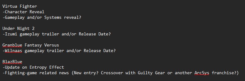 Virtua Fighter
-Character Reveal
-Gameplay and/or Systems reveal?

Under Night 2
-Izumi gameplay trailer and/or Release Date?

Granblue Fantasy Versus
-Wilnaas gameplay trailer and/or Release Date?

BlazBlue
-Update on Entropy Effect
-Fighting-game related news (New entry? Crossover with Guilty Gear or another ArcSys franchise?)