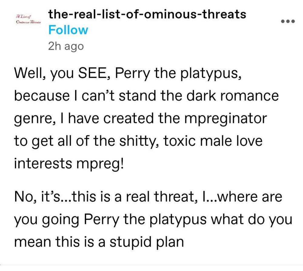 Screenshot of a Tumblr post by user the-real-list-of-ominous-threats imitating Doctor Doofenshmirtz from Phineas and Ferb that says, "Well, you SEE, Perry the platypus, because I can't stand the dark romance genre, I have created the mpreginator to get all of the shitty, toxic male love interests mpreg!

No, it's...this is a real threat, I... where are you going Perry the platypus what do you mean this is a stupid plan"