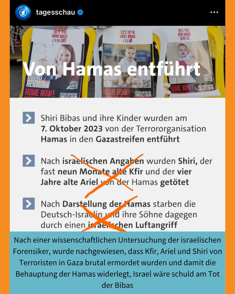Sharepic der Tagesschau über Shiri Bibas und ihre Kinder. Israelische und Hamas-Angaben werden gegenübergestellt. Sie sind durch mich durchgestrichen und dieser Korrekturtext stattdessen eingesetzt: Nach einer wissenschaftlichen Untersuchung der israelischen Forensiker, wurde nachgewiesen, dass Kfir, Ariel und Shiri von Terroristen in Gaza brutal ermordet wurden und damit die Behauptung der Hamas widerlegt, Israel wäre schuld am Tot der Bibas