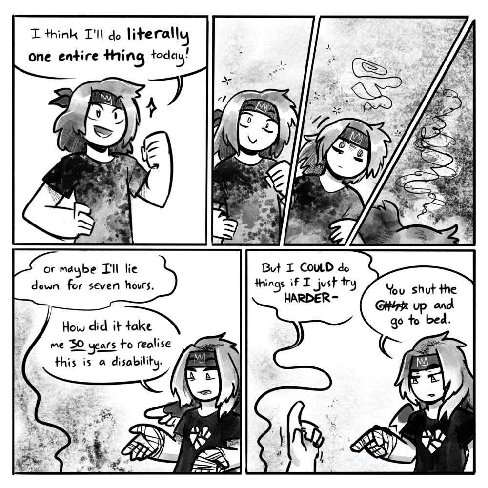 Digital comic in greyscale. Panel 1: The artist's avatar stands bright-eyed and eager as he says: "I think I'll do literally one entire thing today!"
Panels 2-4: Over the next few panels he grows more woozy and drifts downwards before slumping out of frame entirely.
Panel 5: Unseen on the floor, he says woozily "or maybe I'll lie down for seven hours." A second version of the artist sees this take place with an expression of incredulity, saying "How did it take me 30 years to realise this is a disability."
Panel 6: From the floor, a hand is raised as the collapsed guy says "But I COULD do things if I just try HARDER-" The one still standing points down at him and replies "You shut the @#%* up and go to bed."