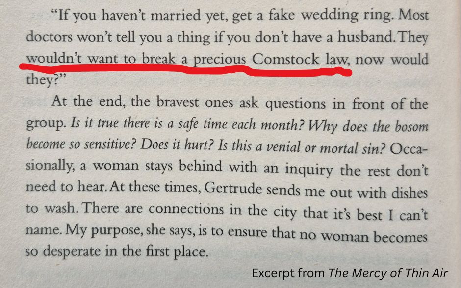 “If you haven’t married yet, get a fake wedding ring. Most doctors won’t tell you a thing if you don’t have a husband. They wouldn’t want to break a precious Comstock law, now would they?”
	At the end, the bravest ones ask questions in front of the group. Is it true there is a safe time each month? Why does the bosom become so sensitive? Does it hurt? Is this a venial or mortal sin? Occasionally, a woman stays behind with an inquiry the rest don’t need to hear. At these times, Gertrude sends me out with dishes to wash. There are connections in the city that it’s best I can’t name. My purpose, she says, is to ensure that no woman becomes so desperate in the first place. Excerpt from THE MERCY OF THIN AIR
