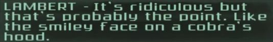 Screenshot of text from the 2004 video game "Splinter Cell: Pandora Tomorrow", a quote from the character Lambert saying
"It's ridiculous, but that's probably the point. Like the smiley face on a cobra's hood."

screenshot is edited to exclude the very first sentence of the block of dialogue that quote comes from, as the excluded text is only relevant within context of "Splinter Cell: Pandora Tomorrow"