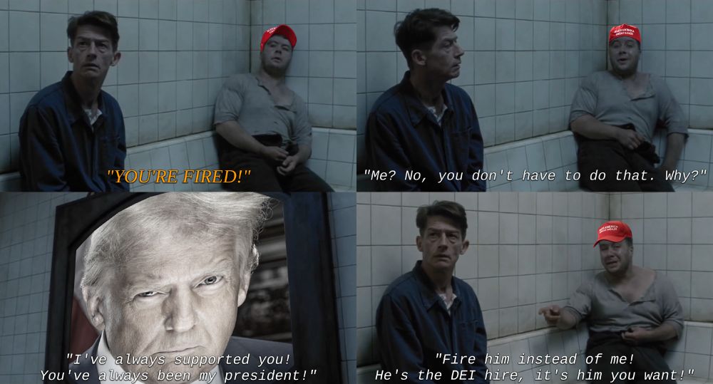 Four still images from the film "1984", the scene where Winston and Parsons are in the Ministry of Love cell together, and Parsons is called to Room 101.
The stills are edited to include Parsons wearing a red MAGA hat, and the image of Big Brother replaced with a heavily-desaturated edit of Donald Trump's second inaugural portrait.
The images, and captions of each image, are listed as follows from left to right, top to down:

In the first still, Parsons and Winston have just been woken up by an announcing voice.
The voice, trascribed in all-capitalized orange captions, shouts "You're fired!"

In the next still, Parsons, looking distraught, responds with "Me? No, you don't have to do that. Why?". His voice is transcribed in white captions.

Next still, almost entirely filled by portrait of Donald Trump on a telescreen, Parsons continues with "I've always supported you! You've always been my president!"

Final still, a desperate Parsons points at Winston, saying "Fire him instead of me! He's the DEI hire, it's him you want!"