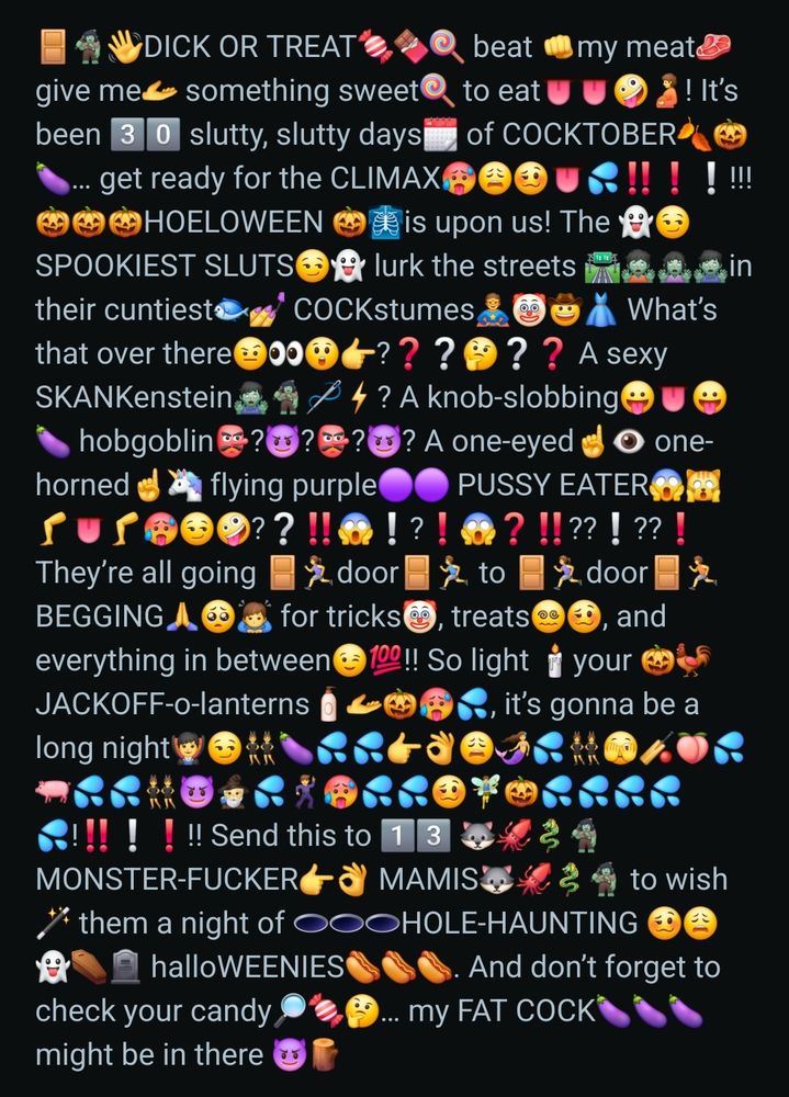 A screenshot of a reddit post made by u/bingo-dingaling in the subreddit r/emojipasta. It reads:
🚪🧌👋DICK OR TREAT🍬🍫🍭 beat 👊my meat🥩 give me🫴 something sweet🍭 to eat👅👅🤪🫄! It’s been 3️⃣0️⃣ slutty, slutty days🗓️ of COCKTOBER🍂🎃🍆… get ready for the CLIMAX🥵😩🥴👅💦‼️❗❕!!! 🎃🎃🎃HOELOWEEN 🎃🩻is upon us! The 👻😏SPOOKIEST SLUTS😏👻 lurk the streets 🛣️🧟🧟‍♀️🧟‍♂️in their cuntiest🐟💅 COCKstumes🦸🤡🤠👗 What’s that over there🤨👀😲👉?❓❔🤔❔❓ A sexy SKANKenstein🧟‍♂️🧌🪡⚡? A knob-slobbing😛👅😛🍆 hobgoblin👺?😈?👺?😈? A one-eyed☝️👁️ one-horned☝️🦄 flying purple🟣🟣 PUSSY EATER😱🙀🦵👅🦵🥵😏🤪?❔‼️😱❕?❗😱❓‼️??❕??❗ They’re all going 🚪🏃‍♀️door🚪🏃‍♂️ to 🚪🏃‍♀️door🚪🏃 BEGGING🙏🥺🙇‍♂️ for tricks🤡, treats😵‍💫🥴, and everything in between😉💯!! So light 🕯️your 🎃🐓JACKOFF-o-lanterns🧴🫴🎃🥵💦, it’s gonna be a long night🧛‍♂️😏👯‍♂️🍆💦💦👉👌😩🧜‍♀️💦👯‍♀️🫣🏏🍑💦🐖💦💦👯😈🧙‍♂️💦🕺🥵💦💦🥴🧚‍♂️🎃💦💦💦💦💦!‼️❕❗!! Send this to 1️⃣3️⃣ 🐺🦑🐉🧌MONSTER-FUCKER👉👌 MAMIS🐺🦑🐉🧌 to wish🪄 them a night of 🕳️🕳️🕳️HOLE-HAUNTING 🥴😩👻⚰️🪦 halloWEENIES🌭🌭🌭. And don’t forget to check your candy🔎🍬🤔… my FAT COCK🍆🍆🍆 might be in there 😈🪵