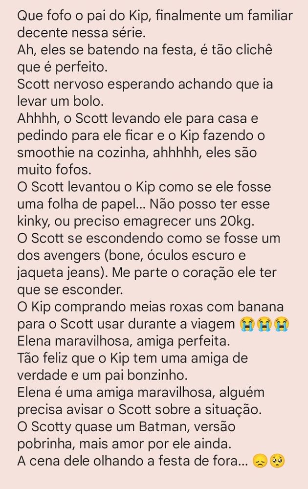Que fof o pai do Kip, finalmente um familiar decente nessa série.
Ah, eles se batendo na festa, é tão clichê que é perfeito.
Scott nervoso esperando achando que ia levar um bolo.
Ahhhh, o Scott levando ele para casa e pedindo para ele ficar e o Kip fazendo o smoothie na cozinha, ahhhhh, eles são muito fofos.
O Scott levantou o Kip como se ele fosse uma folha de papel... Não posso ter esse kinky, ou preciso emagrecer uns 20kg.
O Scott se escondendo como se fosse um dos avengers (bone, óculos escuro e jaqueta jeans). Me parte o coração ele ter que se esconder.
O Kip comprando meias roxas com banana para o Scott usar durante a viagem 😂😂😂
Elena maravilhosa, amiga perfeita.
Tão feliz que o Kip tem uma amiga de verdade e um pai bonzinho.
Elena é uma amiga maravilhosa, alguém precisa avisar o Scott sobre a situação.
O Scotty quase um Batman, versão pobrinha, mais amor por ele ainda.
A cena dele olhando a festa de fora... 😢😢