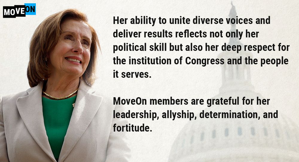 Her ability to unite diverse voices and deliver results reflects not only her political skill but also her deep respect for the institution of Congress and the people it serves.

MoveOn members are grateful for her leadership, allyship, determination, and fortitude.
