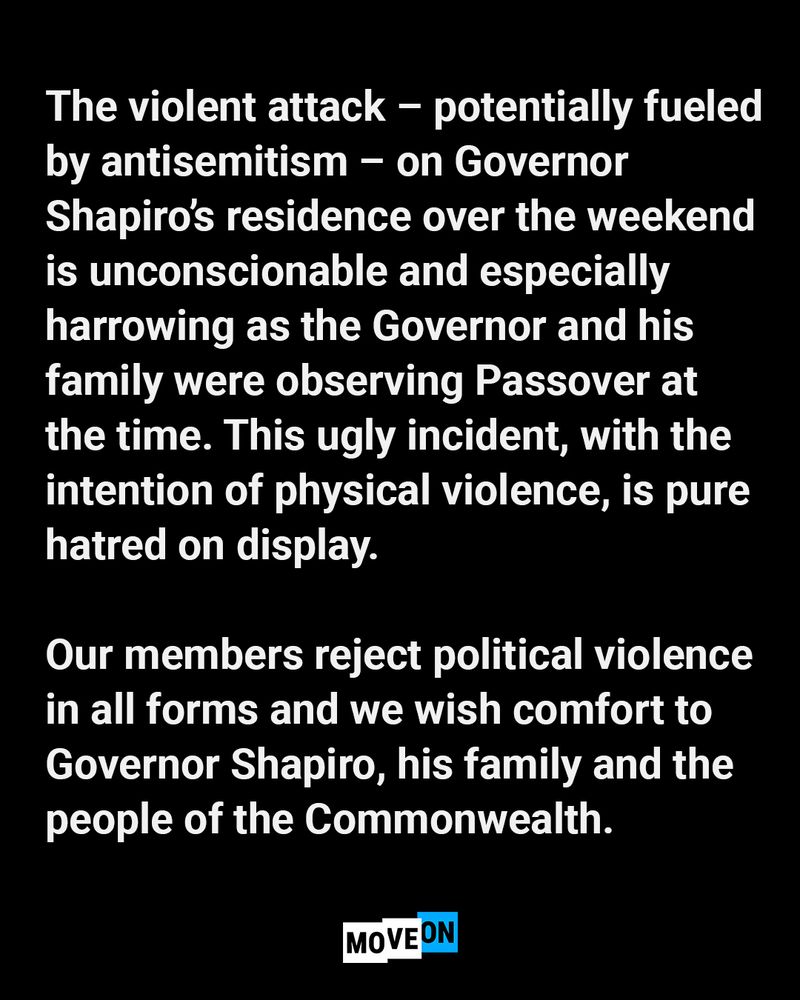 The violent attack–potentially fueled by antisemitism–on Governor Shapiro’s residence over the weekend is unconscionable and especially harrowing as the Governor and his family were observing Passover at the time. This ugly incident, with intention of physical violence, is pure hatred on display. Our members reject political violence in all forms and we wish comfort to Governor Shapiro, his family and the people of the Commonwealth.
