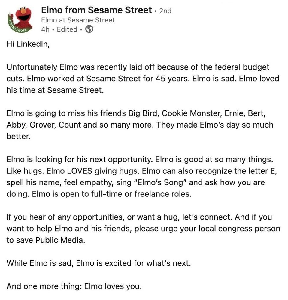 LinkedIn post from "Elmo from Sesame Street", featuring Elmo’s face as the profile picture. The post reads: "Hi LinkedIn, Unfortunately Elmo was recently laid off because of the federal budget cuts. Elmo worked at Sesame Street for 45 years. Elmo is sad. Elmo loved his time at Sesame Street. Elmo is going to miss his friends Big Bird, Cookie Monster, Ernie, Bert, Abby, Grover, Count and so many more. They made Elmo’s day so much better. Elmo is looking for his next opportunity. Elmo is good at so many things. Like hugs. Elmo LOVES giving hugs. Elmo can also recognize the letter E, spell his name, feel empathy, sing “Elmo’s Song” and ask how you are doing. Elmo is open to full-time or freelance roles.If you hear of any opportunities, or want a hug, let’s connect. And if you want to help Elmo and his friends, please urge your local congressperson to save Public Media. While Elmo is sad, Elmo is excited for what’s next. And one more thing: Elmo loves you."