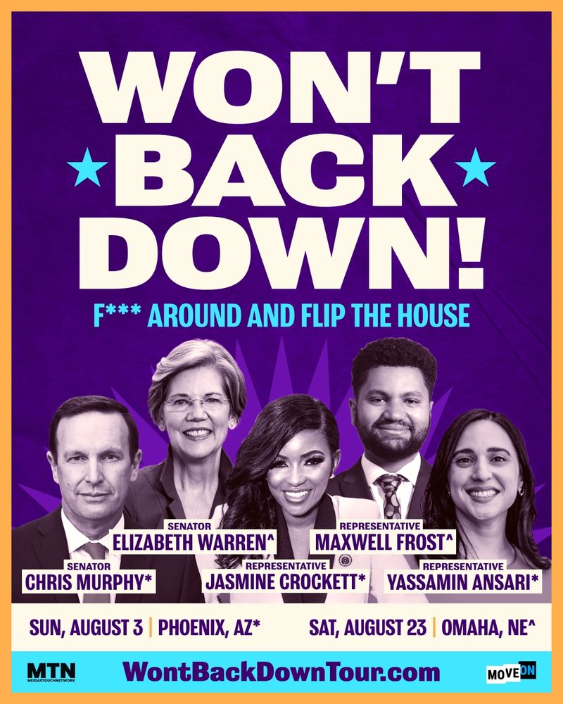 Graphic promoting the "We Won't Back Down Tour". Features photos of Senator Chris Murphy, Senator Elizabeth Warren, Rep. Jasmine Crockett, Rep. Maxwell Frost, and Rep. Yassamin Ansari. Text on the graphic reads: "WON'T BACK DOWN! F*** AROUND AND FLIP THE HOUSE. SUN, AUGUST 3 PHOENIX, AZ 
SAT, AUGUST 23 OMAHA, NE
WontBackDownTour.com"