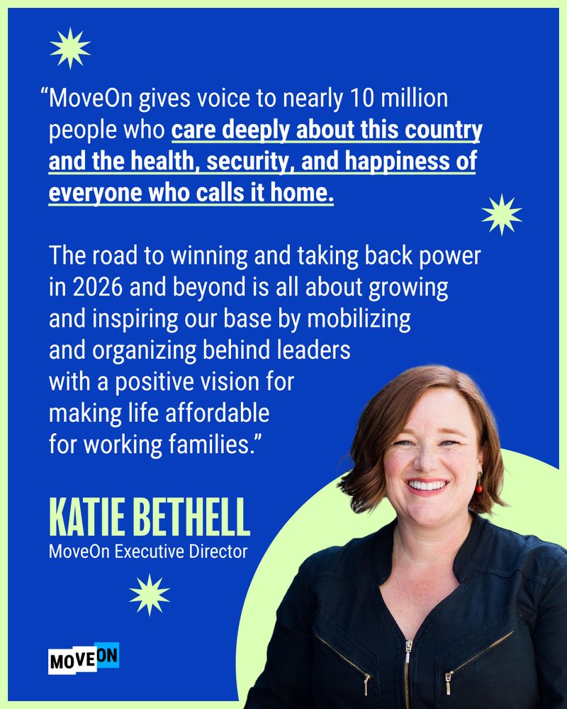"MoveOn gives voice to nearly 10 million people who care deeply about this country and the health, security, and happiness of everyone who calls it home. The road to winning and taking back power in 2026 and beyond is all about growing and inspiring our base by mobilizing and organizing behind leaders with a positive vision for making life affordable for working families."