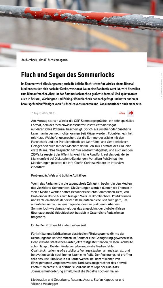 Am Montag starten wieder die ORF-Sommergespräche - ein sehr spezielles Format, dem der Medienwissenschafter Josef Seethaler sogar aufklärerisches Potenzial bescheinigt. #doublecheck hat mit Klaus Webhofer gesprochen, der die Sommergespräche mit den Parteichefs und der Parteichefin dieses Jahr führt, und zieht bei dieser Gelegenheit auch mit den Machern der neuen Talk-Formate des ORF eine erste Bilanz. "Das Gespräch" hat "Im Zentrum" abgelöst, und auch mit den ZIB-Talks reagiert der öffentlich-rechtliche Rundfunk auf das geänderte Marktumfeld bei Diskussions-Sendungen. Vor allem Puls24 hat hier Markierungen gesetzt, die Info-Chefin Corinna Milborn im Interview einordnet.

Wenn das Parlament in die tagungsfreie Zeit geht, beginnt in den Medien das vielzitierte Sommerloch. Die Zeitungen werden dünner, die Themen in vielen Medien werden softer. Besonders beliebt: Sommerloch-Tiere, von Problembär Bruno bis zum bissigen Wels im Brombachsee. Politikerinnen und Parteien abseits der ersten Reihe nutzen diese Zeit auch gern, um aufzufallen und aufsehenerregende Ideen zu platzieren. Aber ein Sommerloch wie damals - gibt es das angesichts der globalen Krisen überhaupt noch? #doublecheck hat sich in Österreichs Redaktionen umgehört.

Für Kritiker und Kritikerinnen des Medien-Fördersystems könnte der Rechnungshof-Bericht mitten im Sommer eine Genugtuung gewesen sein. Denn was die staatlichen Prüfer jetzt festgestellt haben, wissen Fachleute schon längst. Bei der Fördervergabe an private Medien fehlen Qualitätskriterien, große etablierte Verlage stauben am meisten ab, und Innovation spielt noch immer kaum eine Rolle. Der Rechnungshof eröffnet teils absurde Einblicke in ein Förderwesen, bei dem Millionen von Einzelpersonen vergeben werden. Und dass ausgerechnet das Krawall-Portal "Exxpress" nun erstmals Geld aus dem Topf der Qualitäts-Journalismusförderung erhält, heizt die Debatte noch einmal an.