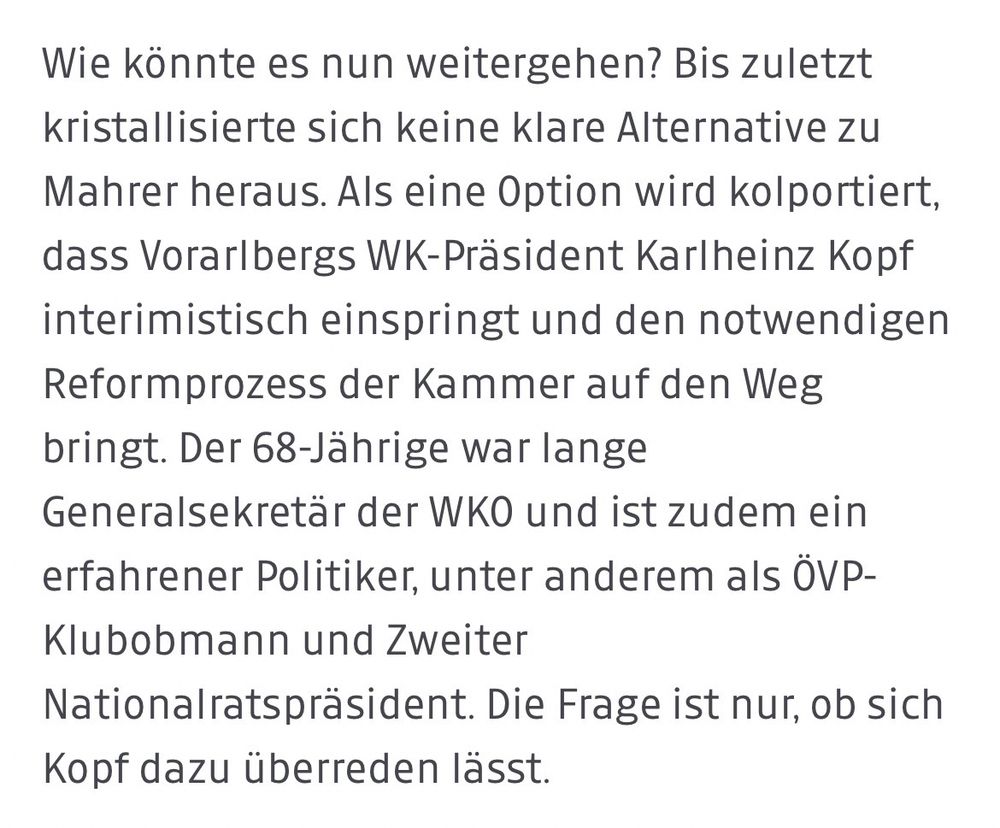 Wie könnte es nun weitergehen? Bis zuletzt kristallisierte sich keine klare Alternative zu Mahrer heraus. Als eine Option wird kolportiert, dass Vorarlbergs WK-Präsident Karlheinz Kopf interimistisch einspringt und den notwendigen Reformprozess der Kammer auf den Weg bringt. Der 68-Jährige war lange Generalsekretär der WKO und ist zudem ein erfahrener Politiker, unter anderem als ÖVP-Klubobmann und Zweiter
Nationalratspräsident. Die Frage ist nur, ob sich Kopf dazu überreden lässt.