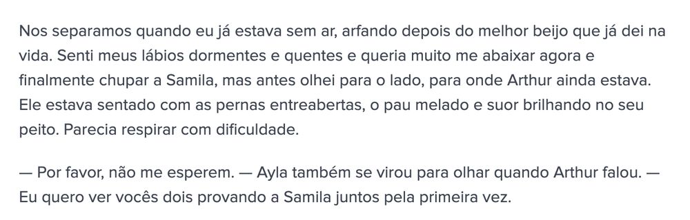 Nos separamos quando eu já estava sem ar, arfando depois do melhor beijo que já dei na vida. Senti meus lábios dormentes e quentes e queria muito me abaixar agora e finalmente chupar a Samila, mas antes olhei para o lado, para onde Arthur ainda estava. Ele estava sentado com as pernas entreabertas, o pau melado e suor brilhando no seu peito. Parecia respirar com dificuldade.

— Por favor, não me esperem. — Ayla também se virou para olhar quando Arthur falou. — Eu quero ver vocês dois provando a Samila juntos pela primeira vez.