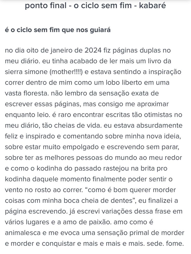 ponto final - o ciclo sem fim - kabaré

é o ciclo sem fim que nos guiará

no dia oito de janeiro de 2024 fiz páginas duplas no meu diário. eu tinha acabado de ler mais um livro da sierra simone (mother!!!!) e estava sentindo a inspiração correr dentro de mim como um lobo liberto em uma vasta floresta. não lembro da sensação exata de escrever essas páginas, mas consigo me aproximar enquanto leio. é raro encontrar escritas tão otimistas no meu diário, tão cheias de vida. eu estava absurdamente feliz e inspirado e comentando sobre minha nova ideia, sobre estar muito empolgado e escrevendo sem parar, sobre ter as melhores pessoas do mundo ao meu redor e como o kodinha do passado rastejou na brita pro kodinha daquele momento finalmente poder sentir o vento no rosto ao correr. “como é bom querer morder coisas com minha boca cheia de dentes”, eu finalizei a página escrevendo. já escrevi variações dessa frase em vários lugares e a amo de paixão. amo como é animalesca e me evoca uma sensação primal de morder e morder e conquistar e mais e mais e mais. sede. fome.

