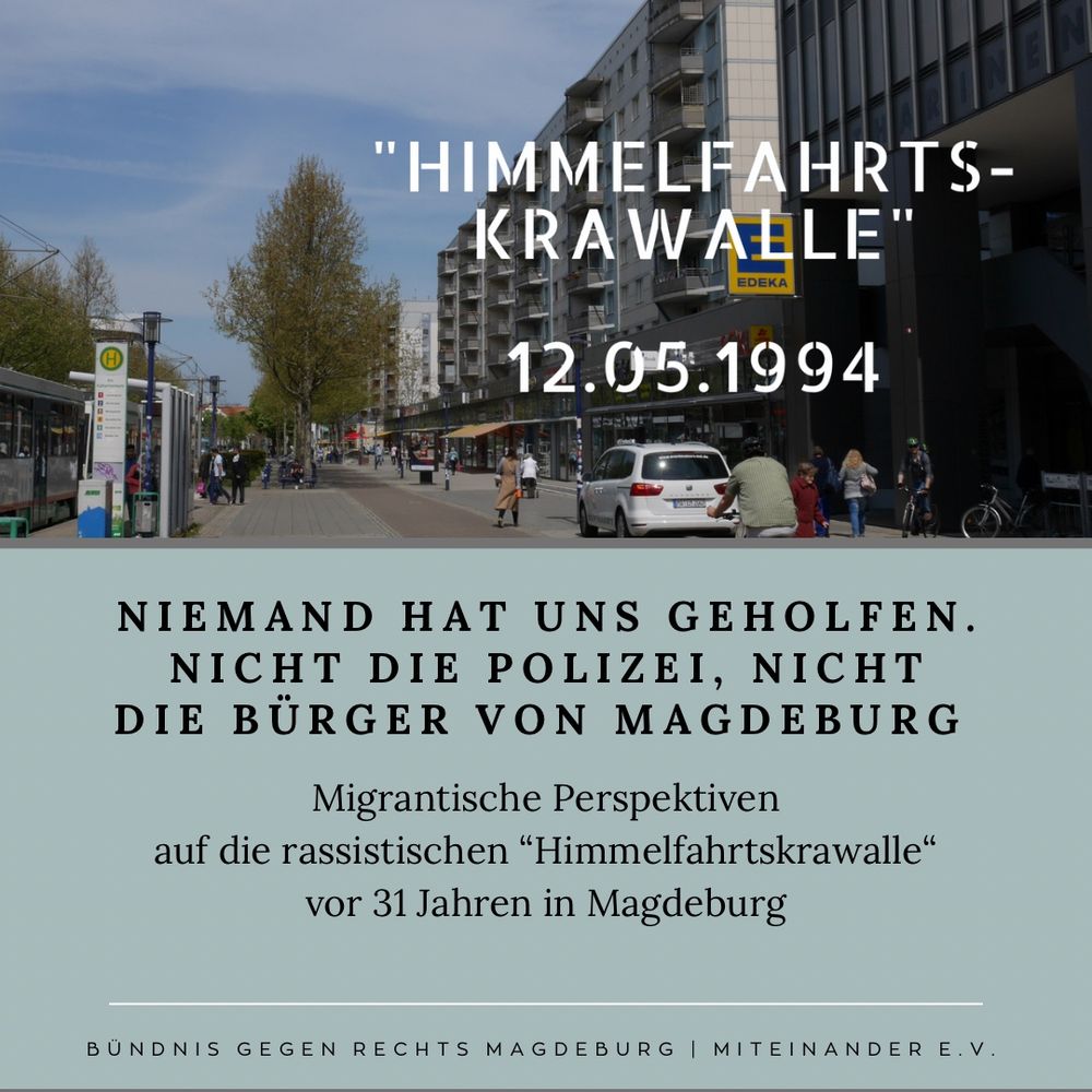 Foto einer Straße, gesäumt von Häuserblöcken. Dazu der Text:

Niemand hat uns geholfen.
nicht die Polizei, nicht die Bürger von Magdeburg. Migrantische Perspektiven
auf die rassistischen “Himmelfahrtskrawalle“
vor 31 Jahren in Magdeburg
