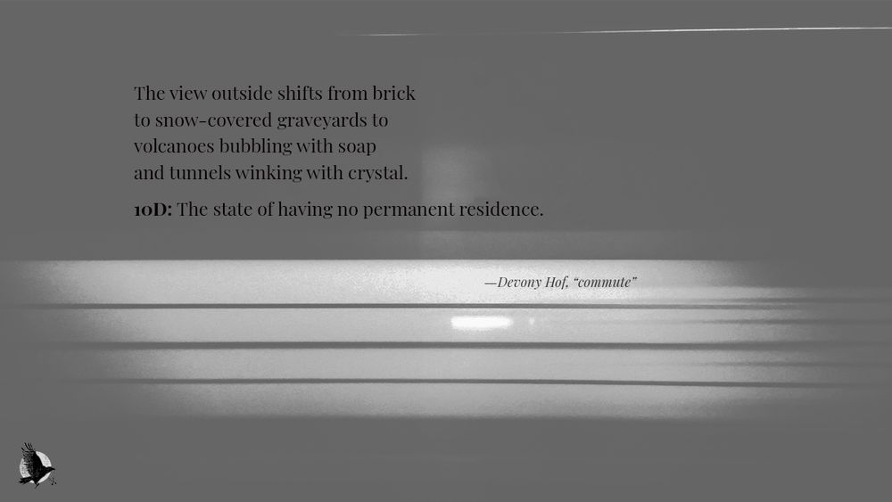An excerpt from "commute" by Devony Hof, a poem published on crowcrosskeys.com, presented on a muted greyscale banner featuring an abstract image of blurred lights evoking the impression of a passing train. The excerpt reads:
The view outside shifts from brick
to snow-covered graveyards to
volcanoes bubbling with soap
and tunnels winking with crystal.

10D: The state of having no permanent residence.