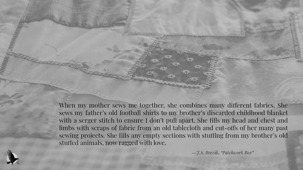 An excerpt from flash fiction, Patchwork Boy by J.S. Brevik published on crowcrosskeys.com, presented on a muted greyscale banner featuring layers of patchwork material in different patterns. The excerpt reads: When my mother sews me together, she combines many different fabrics. She sews my father’s old football shirts to my brother’s discarded childhood blanket with a serger stitch to ensure I don’t pull apart. She fills my head and chest and limbs with scraps of fabric from an old tablecloth and cut-offs of her many past sewing projects. She fills any empty sections with stuffing from my brother’s old stuffed animals, now ragged with love. 