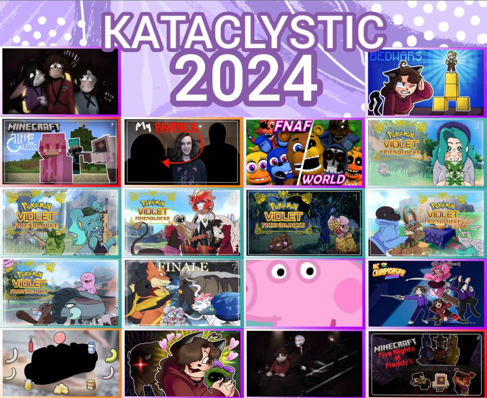 A picture saying "KATACLYSTIC 2024" with all my video thumbnails from this year
1. My Polycule Played Lethal Company Together...
2. Ashn0te Make Bedwars... Inappropriate
3. We Added the BEST Gun Mod Into Minecraft!
4. I Met My Brother...
5. I Returned to the FNAF World Randomiser...
6. Pokemon Violet BUT My Friends Control the Pokemon!
7. Pokemon Violet BUT My Friends Went to WAR!
8. Pokemon Violet BUT my Friends Love Women
9. Pokemon Violet BUT Tunnels
10. Pokemon Violet BUT We Made Sandwiches
11. Pokemon Violet BUT We Had Children...?
12. We Beat Pokemon Violet BUT my Friends Control the Pokemon
13. I Hate This Stupid Pig.
14. MCC Island but Funny
15. We Made a Pokemon Violet Sandwich REAL!
16. I Played Minecraft with 100+ New Mobs!!
17. My FIRST Time Playing Doors (Floor 2)
18. I Forced 15 Streamers to Survive Five Nights at Freddy's in Minecraft!