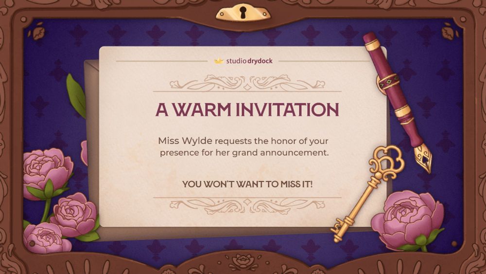 The image illustrated - there is a beige paper invitation, on top of a light brown envelope, a light maroon fountain pen, and an elegant gold key. The background is dark purple with a subtle diamond-esc pattern, and a scatter of pink peonies. The boarder of the page resembles patterns wood - there are abstract strokes, and little flowers.

The text says: A WARM INVITATION. Miss Wylde requests the honor of your presence for her grand announcement. YOU WON'T WANT TO MISS IT.