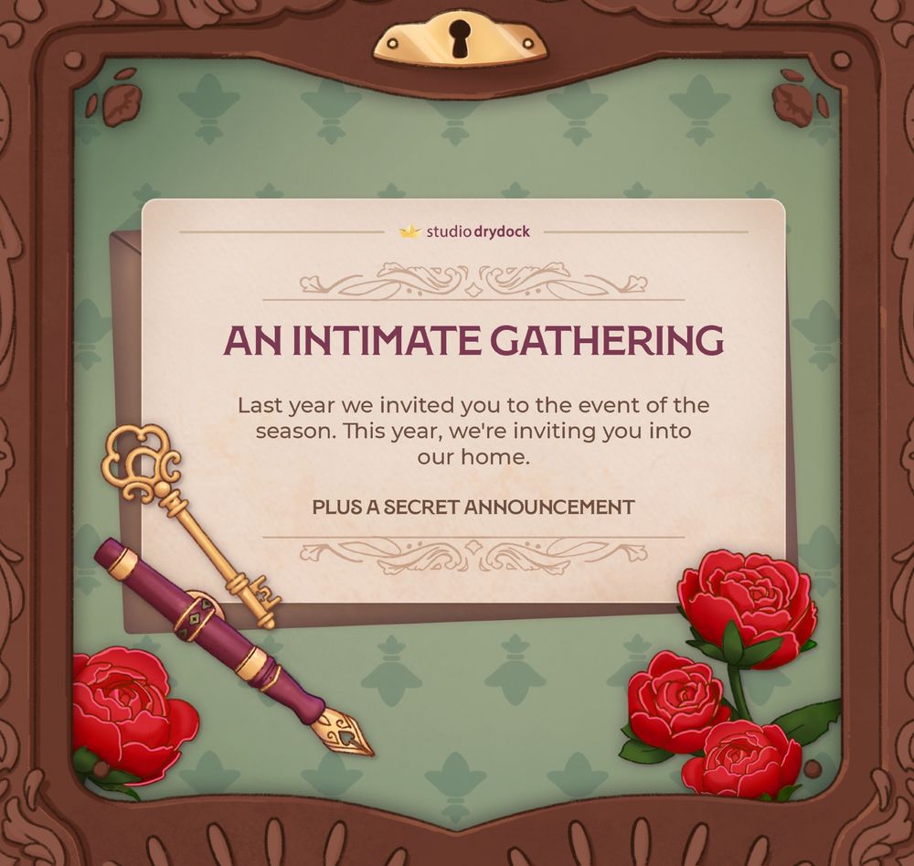 The image illustrated - there is a beige paper invitation, on top of a light brown envelope, a light maroon fountain pen, and an elegant gold key. The background is sage green with a subtle diamond-esc pattern, and a scatter of lush red peonies. The border of the page resembles a writing desk made of wood - there are abstract strokes, and little flowers decorating it.

The text reads: AN INTIMATE GATHERING. Last year we invited you to the event of the season. This year, we're inviting you into our home.PLUS A SECRET ANNOUNCEMENT
