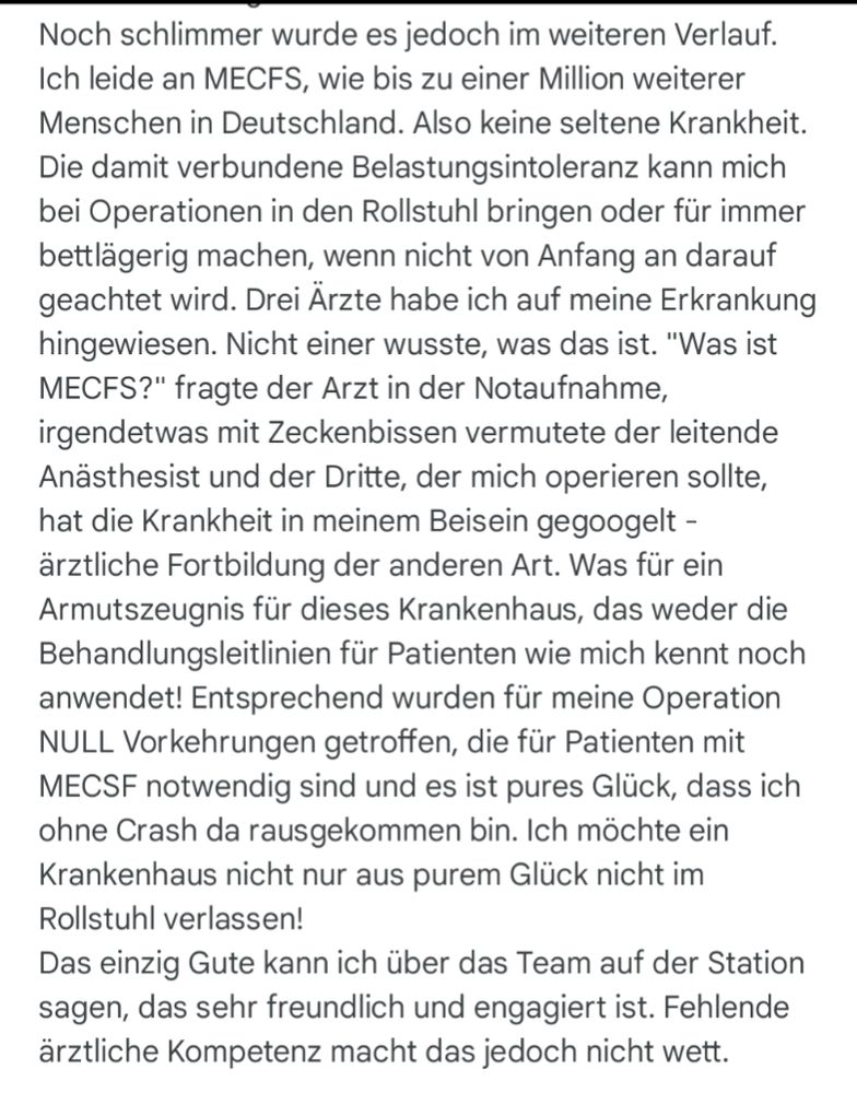 Noch schlimmer wurde es jedoch im weiteren Verlauf. Ich leide an MECFS, wie bis zu einer Million weiterer Menschen in Deutschland. Also keine seltene Krankheit. Die damit verbundene Belastungsintoleranz kann mich bei Operationen in den Rollstuhl bringen oder für immer bettlägerig machen, wenn nicht von Anfang an darauf geachtet wird. Drei Ärzte habe ich auf meine Erkrankung hingewiesen. Nicht einer wusste, was das ist. "Was ist MECFS?" fragte der Arzt in der Notaufnahme, irgendetwas mit Zeckenbissen vermutete der leitende Anästhesist und der Dritte, der mich operieren sollte, hat die Krankheit in meinem Beisein gegoogelt - ärztliche Fortbildung der anderen Art. Was für ein Armutszeugnis für dieses Krankenhaus, das weder die Behandlungsleitlinien für Patienten wie mich kennt noch anwendet! Entsprechend wurden für meine Operation NULL Vorkehrungen getroffen, die für Patienten mit MECSF notwendig sind und es ist pures Glück, dass ich ohne Crash da rausgekommen bin. Ich möchte ein Krankenhaus nicht nur aus purem Glück nicht im Rollstuhl verlassen!
Das einzig Gute kann ich über das Team auf der Station sagen, das sehr freundlich und engagiert ist. Fehlende ärztliche Kompetenz macht das jedoch nicht wett.