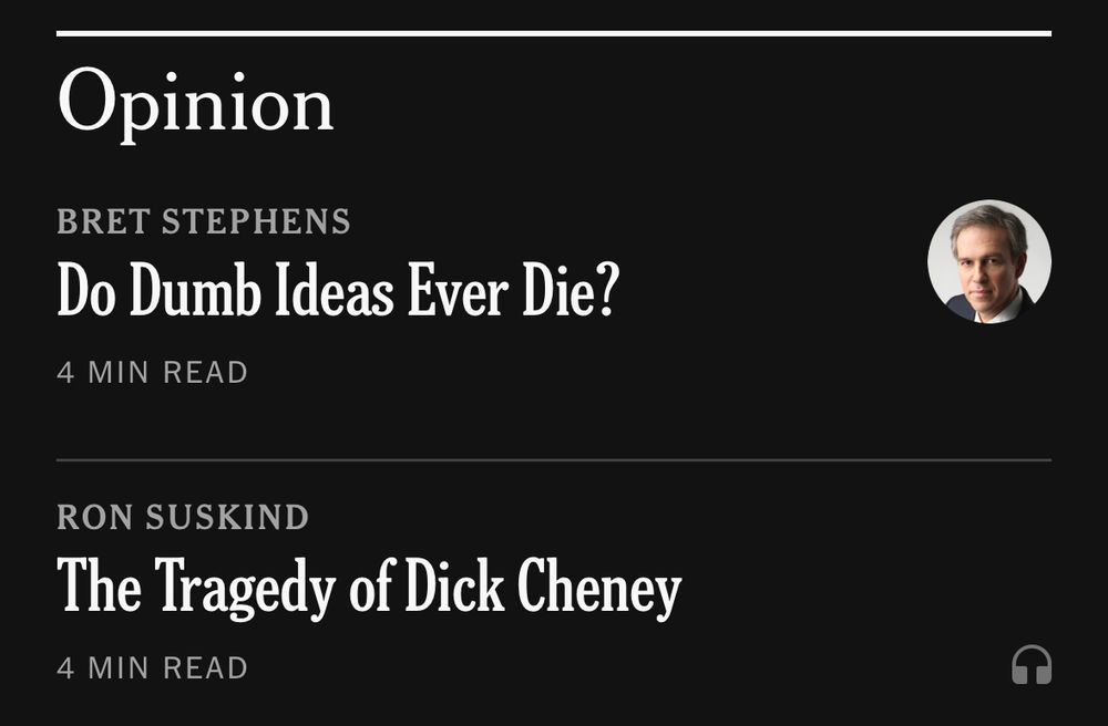 Two Times headlines: 

Opinion
BRET STEPHENS
Do Dumb Ideas Ever Die?
4 MIN READ
RON SUSKIND
The Tragedy of Dick Cheney
4 MIN READ