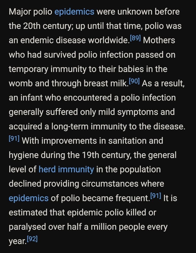 Major polio epidemics were unknown before the 20th century; up until that time, polio was an endemic disease worldwide.[89] Mothers who had survived polio infection passed on temporary immunity to their babies in the womb and through breast milk.[90] As a result, an infant who encountered a polio infection generally suffered only mild symptoms and acquired a long-term immunity to the disease.[91] With improvements in sanitation and hygiene during the 19th century, the general level of herd immunity in the population declined providing circumstances where epidemics of polio became frequent.[91] It is estimated that epidemic polio killed or paralysed over half a million people every year.[92]