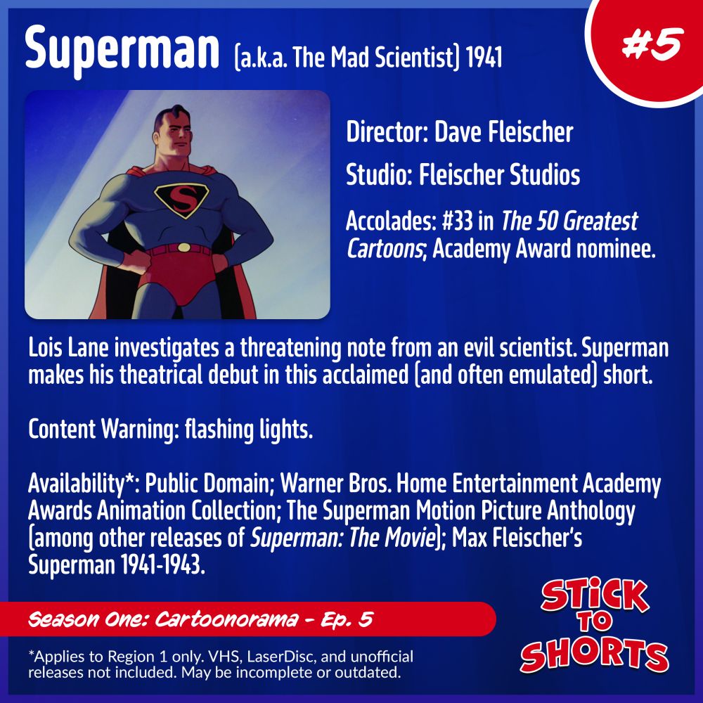 Stick to Shorts: Show #5
Superman, 1941
Director: Dave Fleischer
Studio: Fleischer Studios
Accolades: #33 in The 50 Greatest Cartoons; Academy Award nominee.
Lois Lane investigates a threatening note from an evil scientist. Superman makes his theatrical debut in this acclaimed (and often emulated) short.
Content Warning: flashing lights.
Availability*: Public Domain; Warner Bros. Home Entertainment Academy Awards Animation Collection; The Superman Motion Picture Anthology (among other releases of Superman: The Movie); Max Fleischer’s Superman 1941-1943.
*Applies to Region 1 only. VHS, LaserDisc, and unofficial releases not included. May be incomplete or outdated.
Season One: Cartoonorama - Ep. 5