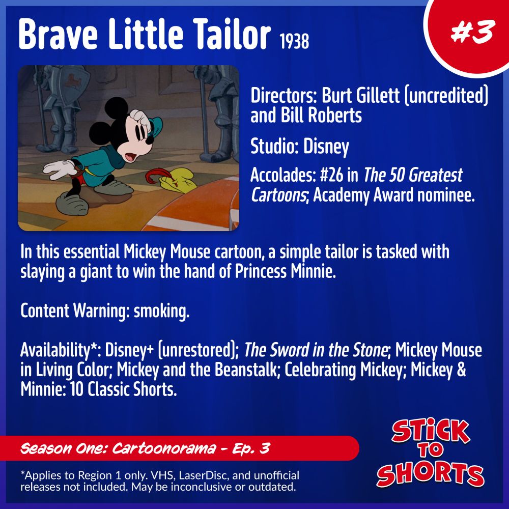 Brave Little Tailor, 1938
Directors: Burt Gillett (uncredited) and Bill Roberts
Studio: Disney
Accolades: #26 in The 50 Greatest Cartoons; Academy Award nominee.
In this essential Mickey Mouse cartoon, a simple tailor is tasked with slaying a giant to win the hand of Princess Minnie.
Content Warning: smoking.
Availability*: Disney+ (unrestored); The Sword in the Stone; Mickey Mouse in Living Color; Mickey and the Beanstalk; Celebrating Mickey; Mickey & Minnie: 10 Classic Shorts.
*Applies to Region 1 only. VHS, LaserDisc, and unofficial releases not included. May be inconclusive or outdated.
Stick to Shorts: Show #3
Season One: Cartoonorama - Ep. 3