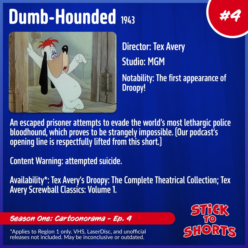 Dumb-Hounded, 1943
Director: Tex Avery
Studio: MGM
Notability: The first appearance of Droopy!
An escaped prisoner attempts to evade the world’s most lethargic police bloodhound, which proves to be strangely impossible. (Our podcast’s opening line is respectfully lifted from this short.)
Content Warning: attempted suicide.
Availability*: Tex Avery’s Droopy: The Complete Theatrical Collection; Tex Avery Screwball Classics: Volume 1.
*Applies to Region 1 only. VHS, LaserDisc, and unofficial releases not included. May be inconclusive or outdated.
Stick to Shorts: Show #4
Season One: Cartoonorama - Ep. 4