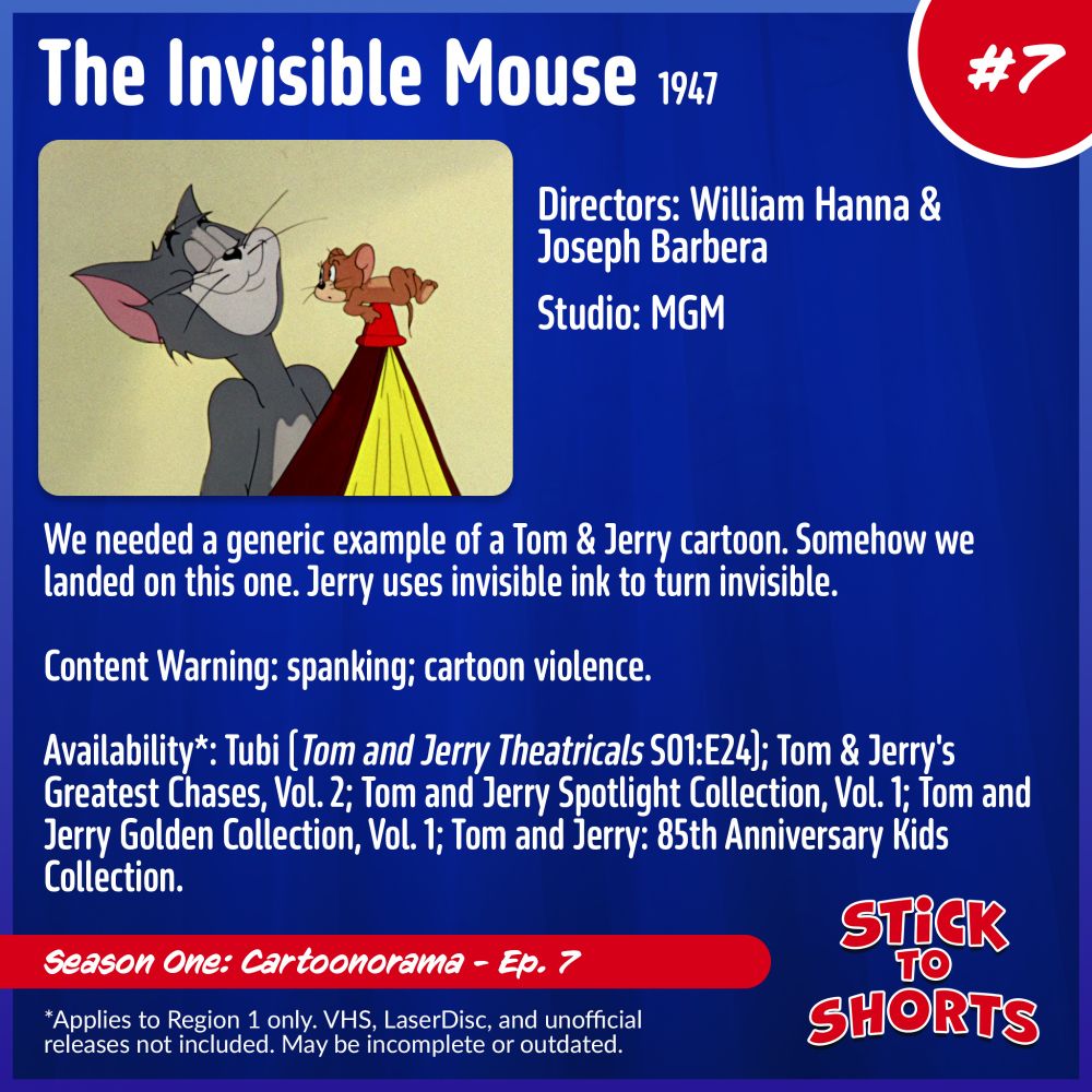 Stick to Shorts: Show #7
The Invisible Mouse, 1947
Directors: William Hanna and Joseph Barbera
Studio: MGM
We needed a generic example of a Tom & Jerry cartoon. Somehow we landed on this one. Jerry uses invisible ink to turn invisible.
Content Warning: spanking; cartoon violence.
Availability*: Tubi (Tom and Jerry Theatricals S01:E24); Tom & Jerry's Greatest Chases, Vol. 2; Tom and Jerry Spotlight Collection, Vol. 1; Tom and Jerry Golden Collection, Vol. 1; Tom and Jerry: 85th Anniversary Kids Collection.
*Applies to Region 1 only. VHS, LaserDisc, and unofficial releases not included. May be incomplete or outdated.
Season One: Cartoonorama - Ep. 7