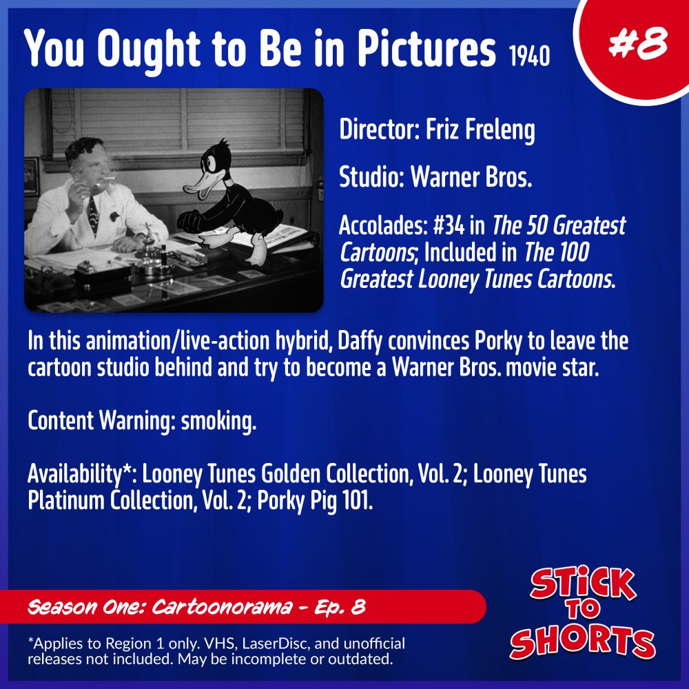 Stick to Shorts: Show #8
You Ought to Be in Pictures, 1940
Director: Friz Freleng
Studio: Warner Bros.
Accolades: #34 in The 50 Greatest Cartoons; Included in The 100 Greatest Looney Tunes Cartoons.
In this animation/live-action hybrid, Daffy convinces Porky to leave the cartoon studio behind and try to become a Warner Bros. movie star.
Content Warning: smoking.
Availability*: Looney Tunes Golden Collection, Vol. 2; Looney Tunes Platinum Collection, Vol. 2; Porky Pig 101.
*Applies to Region 1 only. VHS, LaserDisc, and unofficial releases not included. May be incomplete or outdated.
Season One: Cartoonorama - Ep. 8