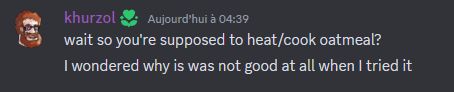 screenshot of a discord message by khurzol, today 04:39
"wait so you're supposed to heat/cook otmeal?" newline
"I wondered why is was not good at all when I tried it"