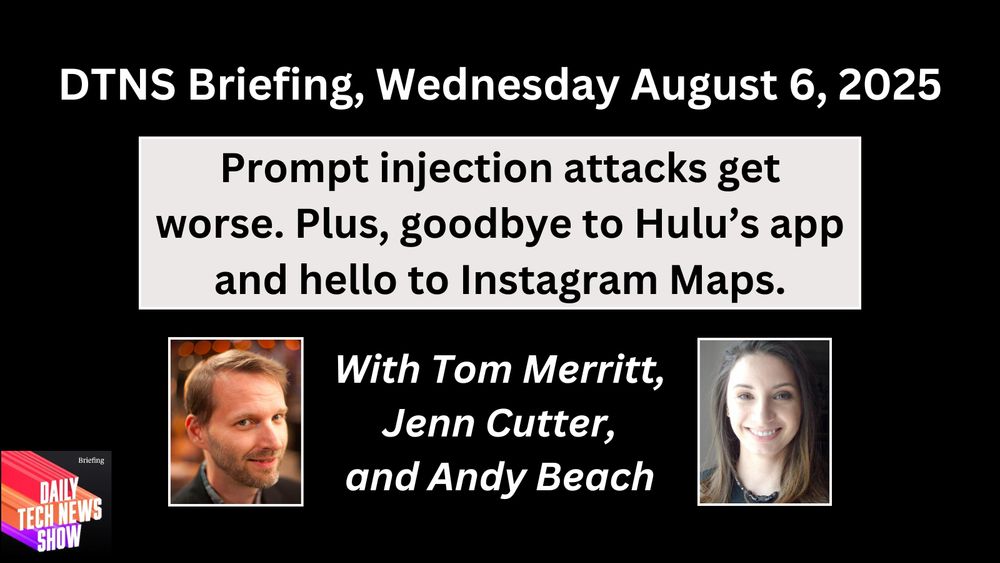 “DTNS Briefing, Wednesday August 6, 2025" in white text centered across the top, "Prompt injection attacks get worse. Plus, goodbye to Hulu’s app and hello to Instagram Maps." in black text on three lines on a light grey box below top text, photographs of Tom Merritt and Jenn Cutter below that text, "With Tom Merritt, Jenn Cutter, and Andy Beach” in white centered text on three lines between the two photographs. The DTNS Briefing logo in the bottom left corner. All on a black rectangular background.