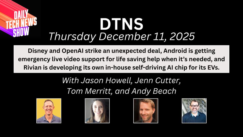 “DTNS Thursday December 11, 2025 in white centered text on two lines across the top "Disney and OpenAI strike an unexpected deal, Android is getting emergency live video support for life saving help when it’s needed, and Rivian is developing its own in-house self-driving AI chip for its EVs." in black text on three lines on light grey background below date, "With Jason Howell, Jenn Cutter, Tom Merritt, and Andy Beach" in white text on two lines below boxed text, photographs of Jason Howell, Jenn Cutter, Tom Merritt, and Andy Beach below names, the DTNS logo in the top left corner, all on a black rectangular background.