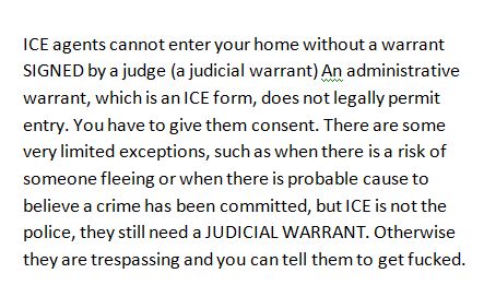 ICE agents cannot enter your home without a warrant SIGNED by a judge (a judicial warrant) An administrative warrant, which is an ICE form, does not legally permit entry. You have to give them consent. There are some very limited exceptions, such as when there is a risk of someone fleeing or when there is probable cause to believe a crime has been committed, but ICE is not the police, they still need a JUDICIAL WARRANT. Otherwise they are trespassing and you can tell them to get fucked. 