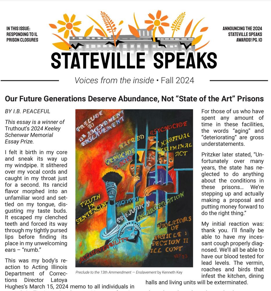 In this issue: Responding to il prison closures Announcing the 2024 stateville speaks awards! pg. 10 Voices from the inside • Main article: Our Future Generations Deserve Abundance, Not “State of the Art” Prisons BY I.B. PEACEFUL This essay is a winner of Truthout’s 2024 Keeley Schenwar Memorial Essay Prize. I felt it birth in my core and sneak its way up my windpipe. It slithered over my vocal cords and caught in my throat just for a second. It escaped my clenched teeth and forced its way through my tightly pursed lips before finding its place in my unwelcoming ears – “numb.” This was my body’s reaction to Acting Illinois Department of Corrections Director Latoya Hughes’s March 15, 2024 memo to all individuals in custody in Illinois. During the past 33 years of my incarceration, I have received hundreds of Department memos. I ignore or throw out most of them, but this one was different. Earlier in the day, Illinois Governor J.B. Pritzker had made an announcement that the state would be closing two of its aging and deteriorating correctional spent any amount of time in these facilities, the words “aging” and “deteriorating” are gross understatements. Pritzker later stated, “Unfortunately over many years, the state has neglected to do anything about the conditions in these prisons… We’re stepping up and actually making a proposal and putting money forward to do the right thing.” My initial reaction was: thank you. We’ll all be able to have our blood tested for lead levels. The vermin, roaches and birds that infest the kitchen, dining halls and living units will be exterminated. Then the other shoe dropped. The governor shared his plan to not only demolish these facilities, but to then spend close to $1 billion dollars in taxpayer money to rebuild both facilities. My body and brain reacted. They were rejecting this news on a visceral level and I couldn’t intelligently or verbally articulate my feelings. Numb.