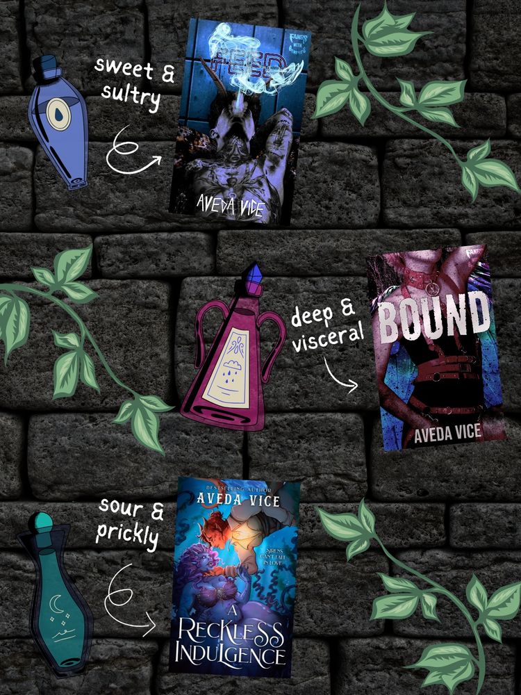 A stone wall background covered in green ivy.

In the top third of the image is a blue upside-down teardrop shape potion bottle labeled "sweet & sultry," with an arrow pointing to the book cover for Feed. On the book cover, a tattooed moth-person is tilting their head back and blowing out smoke.

In the middle third is a magenta tall triangular bottle with two handles, labeled "deep & visceral," with an arrow pointing to the Bound book cover. On the cover, a harpy woman is wrapped in leather bondage.

In the bottom third, a teal pear-shaped bottle labeled "sour & prickly," with an arrow pointing toward the A Reckless Indulgence book cover. On the cover, a dragon person is diving into the water and reaching tenderly toward a vicious jellyfish siren.