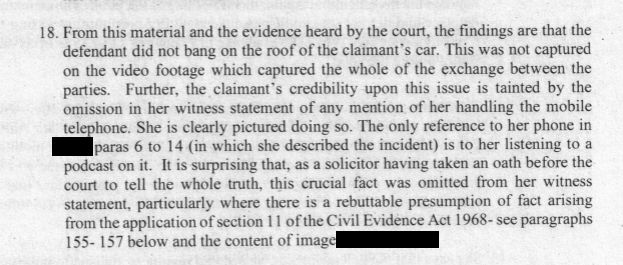 18. From this material and the evidence heard by the court, the findings are that the defendant did not bang on the roof of the claimant's car. This was not captured on the video footage which captured the whole of the exchange between the parties. Further, the claimant's credibility upon this issue is tainted by the omission in her witness statement of any mention of her handling the mobile telephone. She is clearly pictured doing so. The only reference to her phone in paras 6 to 14 (in which she described the incident) is to her listening to a podcast on it. It is surprising that, as a solicitor having taken an oath before the court to tell the whole truth, this crucial fact was omitted from her witness statement, particularly where there is a rebuttable presumption of fact arising from the application of section 11 of the Civil Evidence Act 1968- see paragraphs
155- 157 below and the content of image