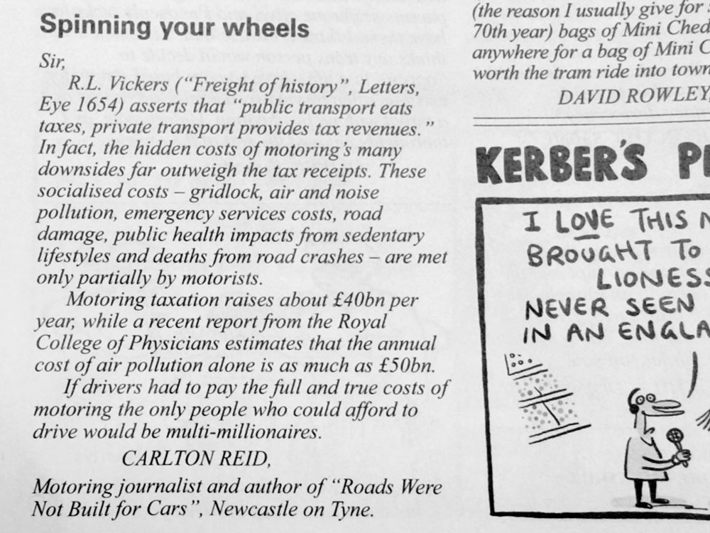 Spinning your wheels
Sir,
R.L. Vickers ("Freight of history", Letters, Eye 1654) asserts that "public transport eats taxes, private transport provides tax revenues.”

In fact, the hidden costs of motoring's many downsides far outweigh the tax receipts. These socialised costs - gridlock, air and noise pollution, emergency services costs, road damage, public health impacts from sedentary lifestyles and deaths from road crashes - are met only partially by motorists.
Motoring taxation raises about £40bn per year, while a recent report from the Royal College of Physicians estimates that the annual cost of air pollution alone is as much as £50bn.

If drivers had to pay the full and true costs of motoring the only people who could afford to drive would be multi-millionaires.

CARLTON REID,
Motoring journalist and author of "Roads Were Not Built for Cars", Newcastle on Tyne.