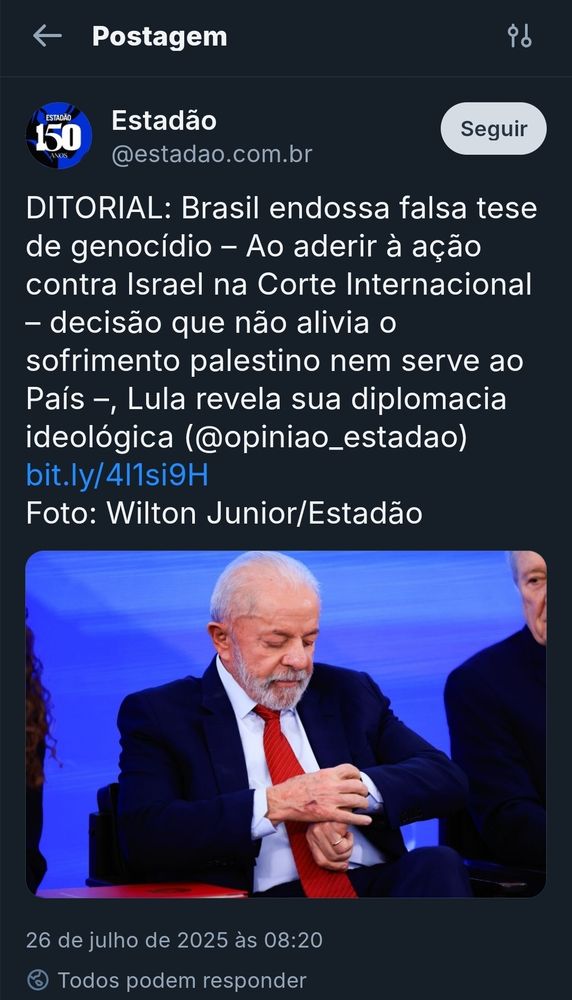 
Captura de tela de uma postagem da conta do jornal Estadão no Bluesky. O post, datado de 26 de julho de 2025 às 08:20, apresenta críticas ao presidente Lula por apoiar uma ação contra Israel na Corte Internacional. O texto diz: "DITORIAL: Brasil endossa falsa tese de genocídio – Ao aderir à ação contra Israel na Corte Internacional – decisão que não alivia o sofrimento palestino nem serve ao País –, Lula revela sua diplomacia ideológica (@opiniao_estadao)". Há um link para a matéria completa e os créditos da foto são para Wilton Junior/Estadão. Abaixo do texto, há uma imagem de Luiz Inácio Lula da Silva, sentado, olhando para o próprio pulso como se verificasse o relógio. Ele veste terno escuro, camisa azul clara e gravata vermelha. O fundo é azul.

