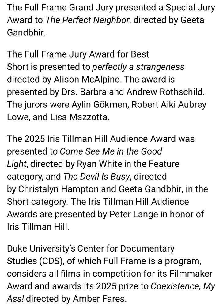 The Full Frame Grand Jury presented a Special Jury Award to The Perfect Neighbor, directed by Geeta Gandbhir.
The Full Frame Jury Award for Best Short is presented to perfectly a strangeness directed by Alison McAlpine. The award is presented by Drs. Barbra and Andrew Rothschild.
The jurors were Aylin Gökmen, Robert Aiki Aubrey Lowe, and Lisa Mazzotta.
The 2025 Iris Tillman Hill Audience Award was presented to Come See Me in the Good Light, directed by Ryan White in the Feature category, and The Devil Is Busy, directed by Christalyn Hampton and Geeta Gandbhir, in the Short category. The Iris Tillman Hill Audience Awards are presented by Peter Lange in honor of Iris Tillman Hill.
Duke University's Center for Documentary
Studies (CDS), of which Full Frame is a program, considers all films in competition for its Filmmaker Award and awards its 2025 prize to Coexistence, My Ass! directed by Amber Fares.