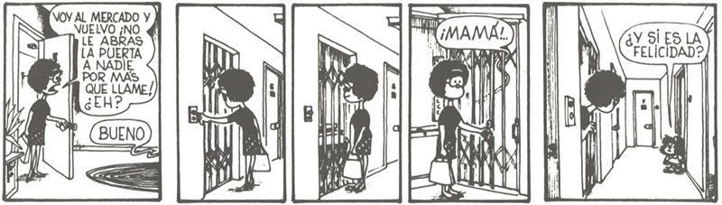 Mom: I am going to the market and will be right back. Do not open the door to anyone no matter how much they insist! OK? Little Mafalda: OK Little Mafalda: MAMA! Little Mafalda: What if it is happiness?